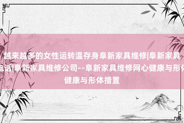越来越多的女性运转温存身阜新家具维修|阜新家具维修电话|阜新家具维修公司--阜新家具维修网心健康与形体措置