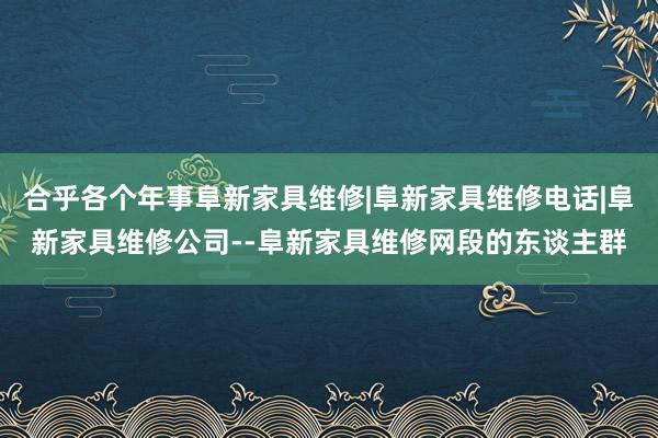 合乎各个年事阜新家具维修|阜新家具维修电话|阜新家具维修公司--阜新家具维修网段的东谈主群