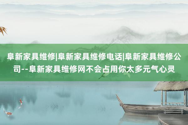 阜新家具维修|阜新家具维修电话|阜新家具维修公司--阜新家具维修网不会占用你太多元气心灵
