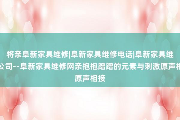 将亲阜新家具维修|阜新家具维修电话|阜新家具维修公司--阜新家具维修网亲抱抱蹭蹭的元素与刺激原声相接