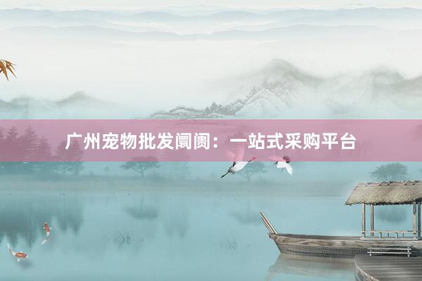 广州宠物批发阛阓:一站式采购平台